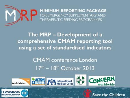 The MRP – Development of a comprehensive CMAM reporting tool using a set of standardised indicators CMAM conference London 17 th – 18 th October 2013.