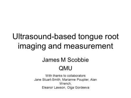 Ultrasound-based tongue root imaging and measurement James M Scobbie QMU With thanks to collaborators Jane Stuart-Smith, Marianne Pouplier, Alan Wrench,