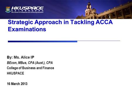 Strategic Approach in Tackling ACCA Examinations By: Ms. Alice IP BEcon, MBus, CPA (Aust.), CPA College of Business and Finance HKUSPACE 16 March 2013.