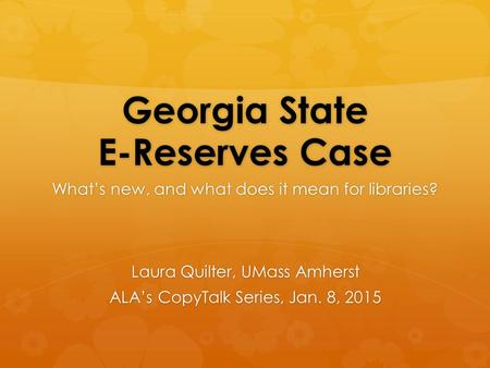 Georgia State E-Reserves Case What’s new, and what does it mean for libraries? Laura Quilter, UMass Amherst ALA’s CopyTalk Series, Jan. 8, 2015.