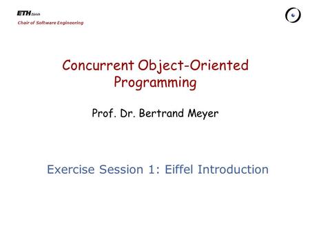 Chair of Software Engineering Concurrent Object-Oriented Programming Prof. Dr. Bertrand Meyer Exercise Session 1: Eiffel Introduction.
