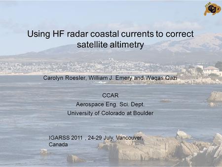 Using HF radar coastal currents to correct satellite altimetry Carolyn Roesler, William J. Emery and Waqas Qazi CCAR Aerospace Eng. Sci. Dept. University.