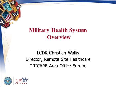 Military Health System Overview LCDR Christian Wallis Director, Remote Site Healthcare TRICARE Area Office Europe.