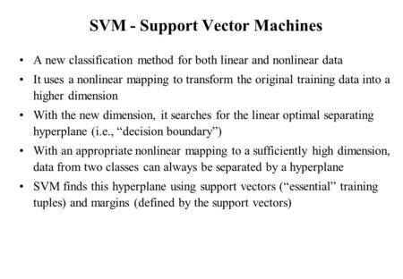 SVM - Support Vector Machines A new classification method for both linear and nonlinear data It uses a nonlinear mapping to transform the original training.