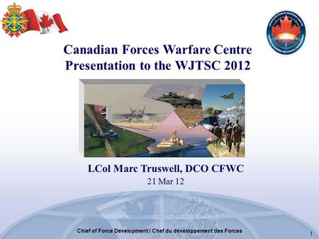 1 Chief of Force Development / Chef du développement des Forces Canadian Forces Warfare Centre Presentation to the WJTSC 2012 LCol Marc Truswell, DCO CFWC.