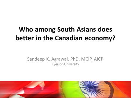 Who among South Asians does better in the Canadian economy? Sandeep K. Agrawal, PhD, MCIP, AICP Ryerson University.