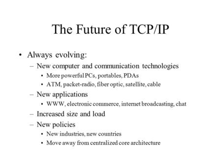 The Future of TCP/IP Always evolving: –New computer and communication technologies More powerful PCs, portables, PDAs ATM, packet-radio, fiber optic, satellite,