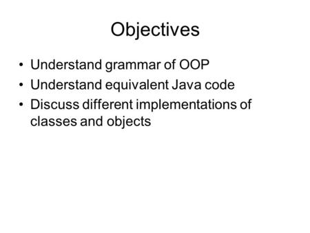 Objectives Understand grammar of OOP Understand equivalent Java code Discuss different implementations of classes and objects.