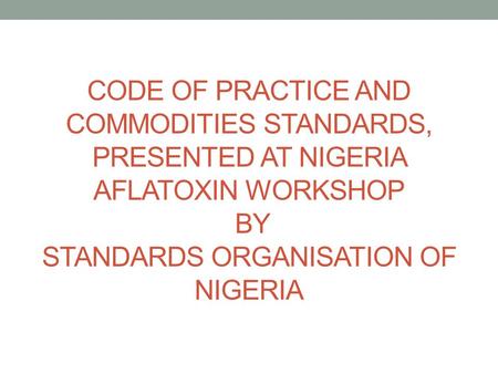 CODE OF PRACTICE AND COMMODITIES STANDARDS, PRESENTED AT NIGERIA AFLATOXIN WORKSHOP BY STANDARDS ORGANISATION OF NIGERIA.