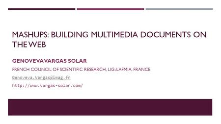 MASHUPS: BUILDING MULTIMEDIA DOCUMENTS ON THE WEB GENOVEVA VARGAS SOLAR FRENCH COUNCIL OF SCIENTIFIC RESEARCH, LIG-LAFMIA, FRANCE