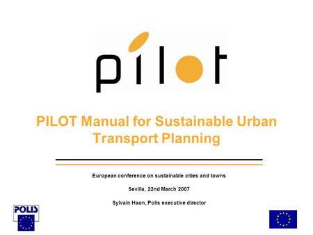 PILOT Manual for Sustainable Urban Transport Planning European conference on sustainable cities and towns Sevilla, 22nd March 2007 Sylvain Haon, Polis.