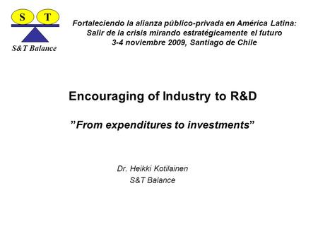 Encouraging of Industry to R&D ”From expenditures to investments” Dr. Heikki Kotilainen S&T Balance ST Fortaleciendo la alianza público-privada en América.
