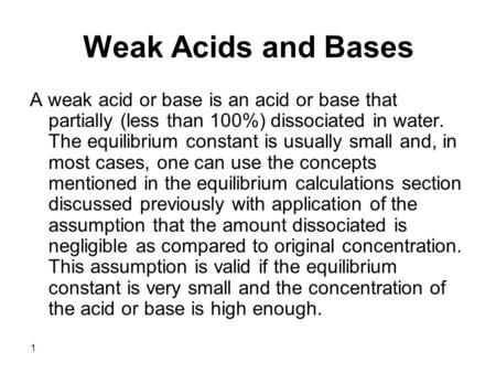 1 Weak Acids and Bases A weak acid or base is an acid or base that partially (less than 100%) dissociated in water. The equilibrium constant is usually.