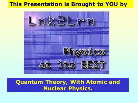 This Presentation is Brought to YOU by Quantum Theory, With Atomic and Nuclear Physics.