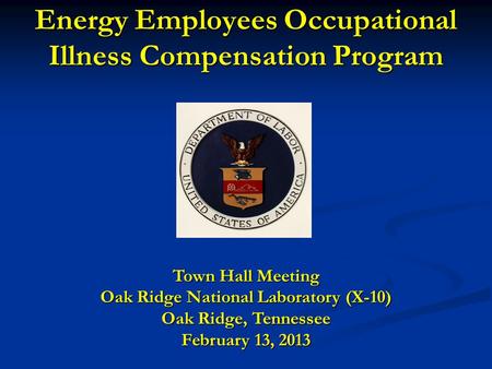 Energy Employees Occupational Illness Compensation Program Town Hall Meeting Oak Ridge National Laboratory (X-10) Oak Ridge, Tennessee February 13, 2013.