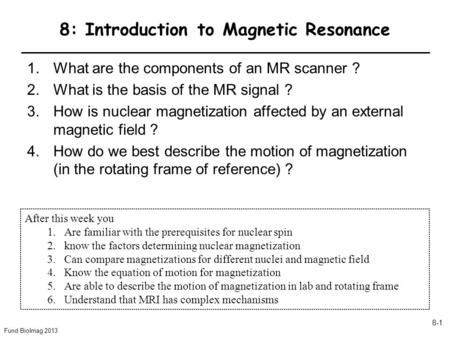 Fund BioImag 2013 8-1 8: Introduction to Magnetic Resonance 1.What are the components of an MR scanner ? 2.What is the basis of the MR signal ? 3.How is.