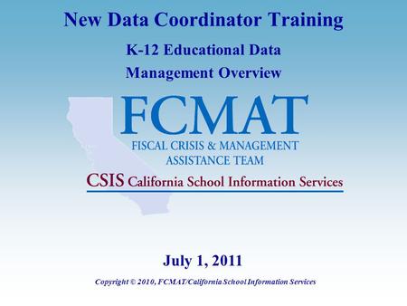 New Data Coordinator Training K-12 Educational Data Management Overview Copyright © 2010, FCMAT/California School Information Services July 1, 2011.