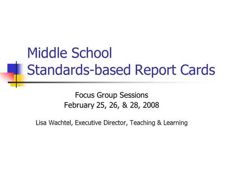 Middle School Standards-based Report Cards Focus Group Sessions February 25, 26, & 28, 2008 Lisa Wachtel, Executive Director, Teaching & Learning.