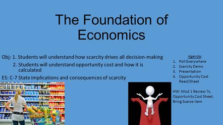 The Foundation of Economics Obj: 1. Students will understand how scarcity drives all decision-making 2. Students will understand opportunity cost and how.