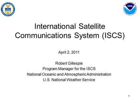 1 International Satellite Communications System (ISCS) April 2, 2011 Robert Gillespie Program Manager for the ISCS National Oceanic and Atmospheric Administration.
