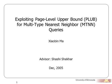 University of Minnesota 1 Exploiting Page-Level Upper Bound (PLUB) for Multi-Type Nearest Neighbor (MTNN) Queries Xiaobin Ma Advisor: Shashi Shekhar Dec,