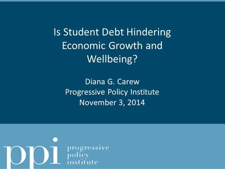 Is Student Debt Hindering Economic Growth and Wellbeing? Diana G. Carew Progressive Policy Institute November 3, 2014.