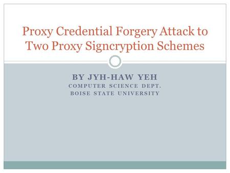 BY JYH-HAW YEH COMPUTER SCIENCE DEPT. BOISE STATE UNIVERSITY Proxy Credential Forgery Attack to Two Proxy Signcryption Schemes.