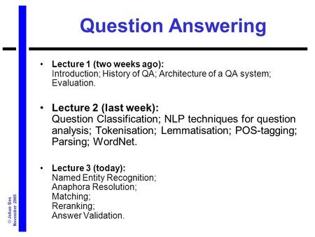 © Johan Bos November 2005 Question Answering Lecture 1 (two weeks ago): Introduction; History of QA; Architecture of a QA system; Evaluation. Lecture 2.