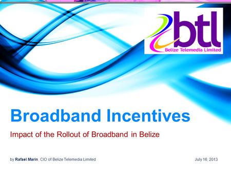 Broadband Incentives Impact of the Rollout of Broadband in Belize by Rafael Marin, CIO of Belize Telemedia Limited July 16, 2013.