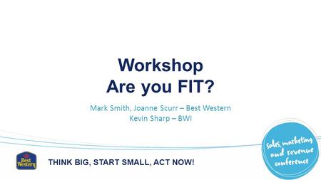 THINK BIG, START SMALL, ACT NOW! Workshop Are you FIT? Mark Smith, Joanne Scurr – Best Western Kevin Sharp – BWI.