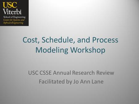 Cost, Schedule, and Process Modeling Workshop USC CSSE Annual Research Review Facilitated by Jo Ann Lane.