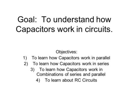 Goal: To understand how Capacitors work in circuits. Objectives: 1)To learn how Capacitors work in parallel 2)To learn how Capacitors work in series 3)To.