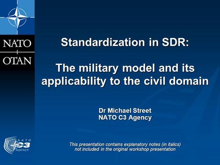 Standardization in SDR: The military model and its applicability to the civil domain Dr Michael Street NATO C3 Agency This presentation contains explanatory.
