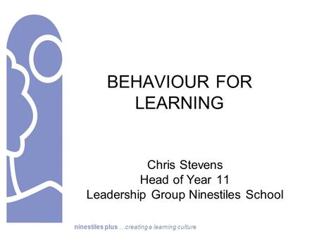 Ninestiles plus …creating a learning culture BEHAVIOUR FOR LEARNING Chris Stevens Head of Year 11 Leadership Group Ninestiles School.