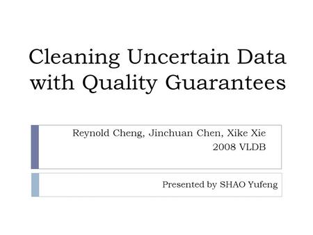Cleaning Uncertain Data with Quality Guarantees Reynold Cheng, Jinchuan Chen, Xike Xie 2008 VLDB Presented by SHAO Yufeng.