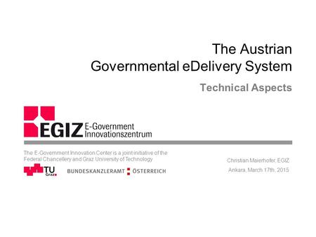 The Austrian Governmental eDelivery System Technical Aspects Ankara, March 17th, 2015 Christian Maierhofer, EGIZ The E-Government Innovation Center is.