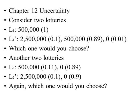 Chapter 12 Uncertainty Consider two lotteries L 1 : 500,000 (1) L 1 ’: 2,500,000 (0.1), 500,000 (0.89), 0 (0.01) Which one would you choose? Another two.