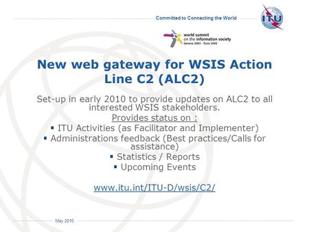 Committed to Connecting the World International Telecommunication Union May 2010 New web gateway for WSIS Action Line C2 (ALC2) Set-up in early 2010 to.