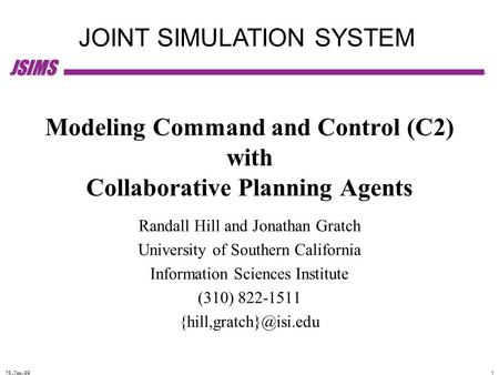 JSIMS 28-Jan-99 1 JOINT SIMULATION SYSTEM Modeling Command and Control (C2) with Collaborative Planning Agents Randall Hill and Jonathan Gratch University.