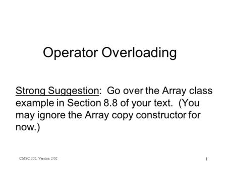 CMSC 202, Version 2/02 1 Operator Overloading Strong Suggestion: Go over the Array class example in Section 8.8 of your text. (You may ignore the Array.