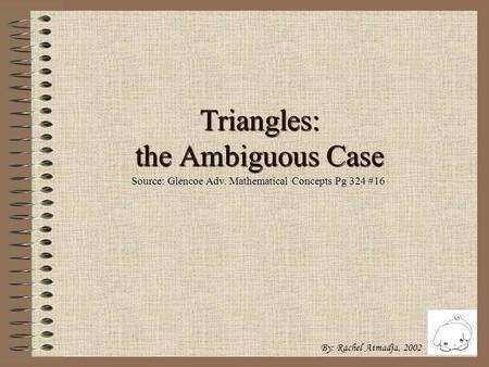 Triangles: the Ambiguous Case By: Rachel Atmadja, 2002 Source: Glencoe Adv. Mathematical Concepts Pg 324 #16.
