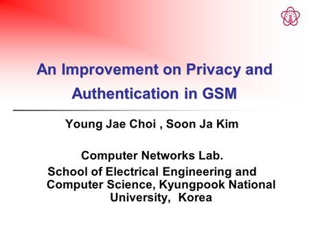 An Improvement on Privacy and Authentication in GSM Young Jae Choi, Soon Ja Kim Computer Networks Lab. School of Electrical Engineering and Computer Science,
