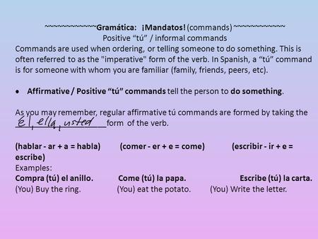 ~~~~~~~~~~~~Gramática: ¡Mandatos! (commands) ~~~~~~~~~~~~ Positive “tú” / informal commands Commands are used when ordering, or telling someone to do something.