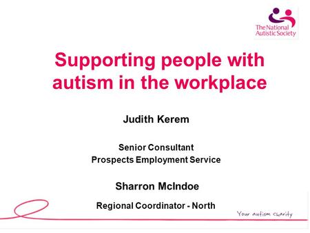 Supporting people with autism in the workplace Judith Kerem Senior Consultant Prospects Employment Service Sharron McIndoe Regional Coordinator - North.