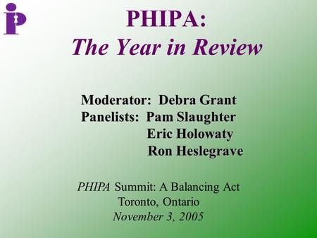 PHIPA: The Year in Review Moderator: Debra Grant Panelists: Pam Slaughter Eric Holowaty Eric Holowaty Ron Heslegrave Ron Heslegrave PHIPA Summit: A Balancing.