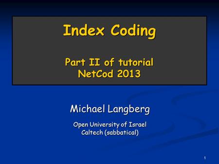 1 Index Coding Part II of tutorial NetCod 2013 Michael Langberg Open University of Israel Caltech (sabbatical)