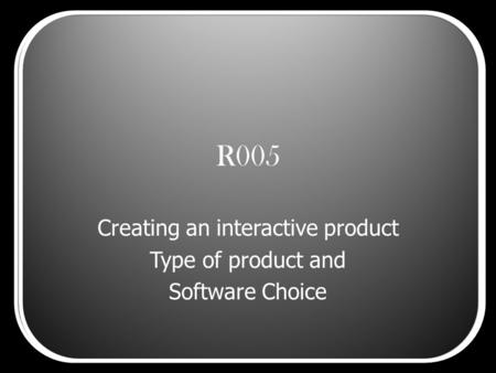 R005 Creating an interactive product Type of product and Software Choice.