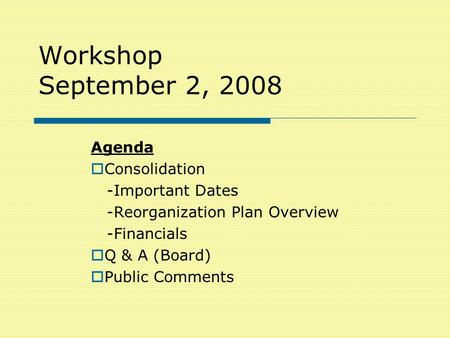 Workshop September 2, 2008 Agenda  Consolidation -Important Dates -Reorganization Plan Overview -Financials  Q & A (Board)  Public Comments.