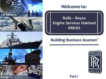 Part 1 Welcome to: Building Business Acumen ® Marine Civil Aerospace Energy Nuclear Defense Aerospace Rolls – Royce Engine Services Oakland RRESO.