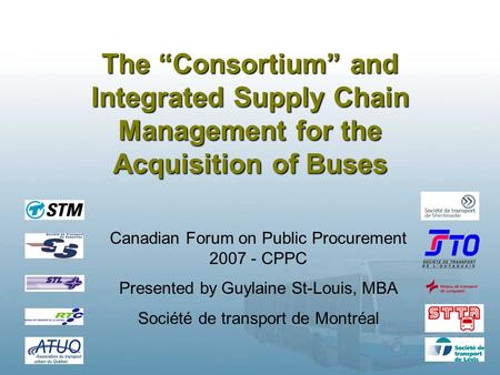 1 The “Consortium” and Integrated Supply Chain Management for the Acquisition of Buses Canadian Forum on Public Procurement 2007 - CPPC Presented by Guylaine.